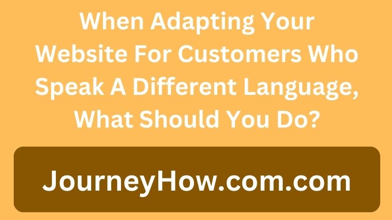 When Adapting Your Website For Customers Who Speak A Different Language, What Should You Do?